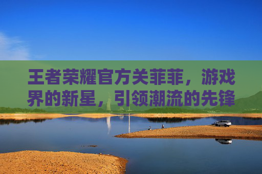 王者荣耀官方关菲菲，游戏界的新星，引领潮流的先锋-王者荣耀官方关菲菲是谁