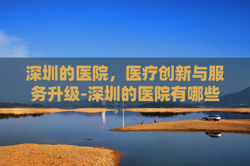 深圳的医院，医疗创新与服务升级-深圳的医院有哪些医院