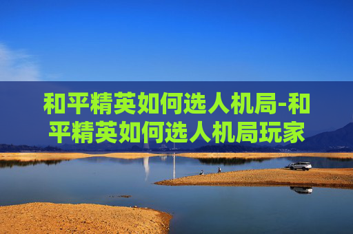 和平精英如何选人机局-和平精英如何选人机局玩家