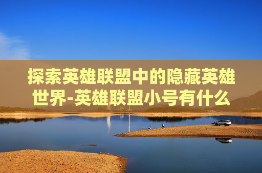 探索英雄联盟中的隐藏英雄世界-英雄联盟小号有什么用