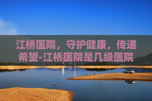 江桥医院，守护健康，传递希望-江桥医院是几级医院