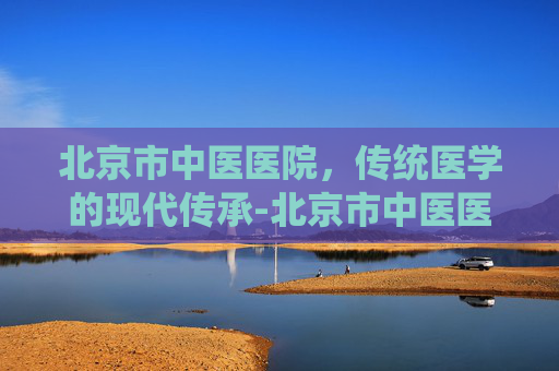 北京市中医医院，传统医学的现代传承-北京市中医医院排名