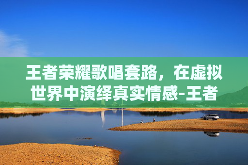 王者荣耀歌唱套路，在虚拟世界中演绎真实情感-王者荣耀歌唱套路是什么