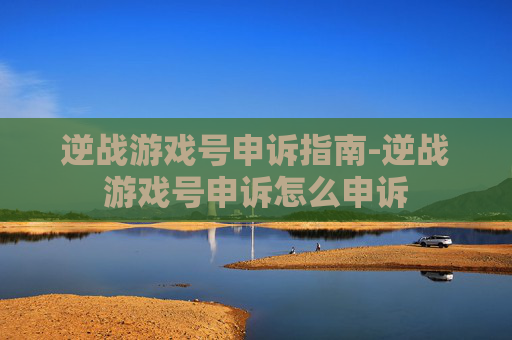 逆战游戏号申诉指南-逆战游戏号申诉怎么申诉