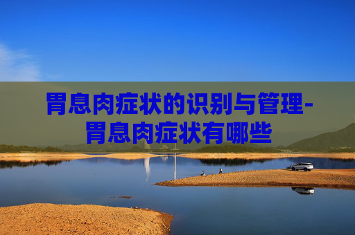 胃息肉症状的识别与管理-胃息肉症状有哪些
