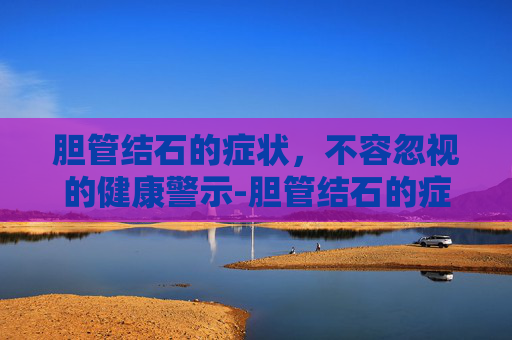 胆管结石的症状，不容忽视的健康警示-胆管结石的症状有哪些表现