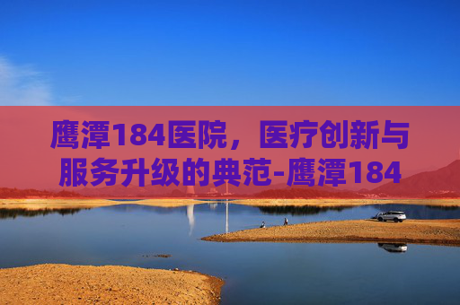 鹰潭184医院，医疗创新与服务升级的典范-鹰潭184医院是三甲吗