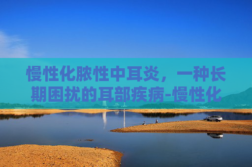慢性化脓性中耳炎，一种长期困扰的耳部疾病-慢性化脓性中耳炎分为哪三型