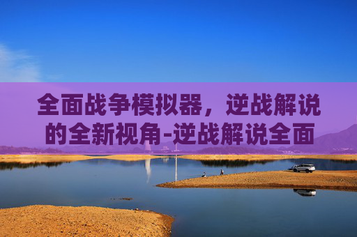 全面战争模拟器，逆战解说的全新视角-逆战解说全面战争模拟器中文版