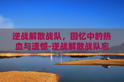 逆战解散战队，回忆中的热血与遗憾-逆战解散战队忘了怎么办