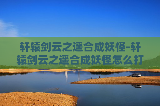 轩辕剑云之遥合成妖怪-轩辕剑云之遥合成妖怪怎么打