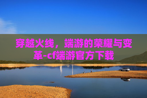 穿越火线，端游的荣耀与变革-cf端游官方下载
