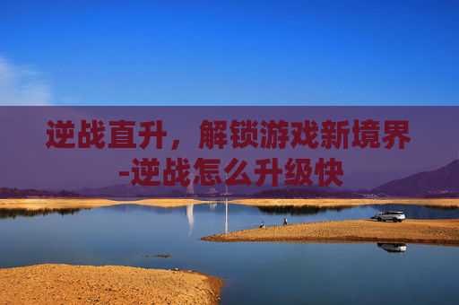 逆战直升，解锁游戏新境界-逆战怎么升级快