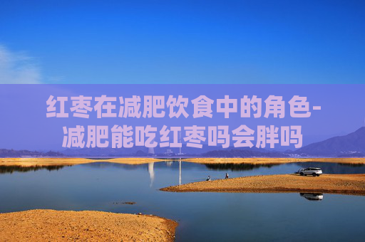 红枣在减肥饮食中的角色-减肥能吃红枣吗会胖吗