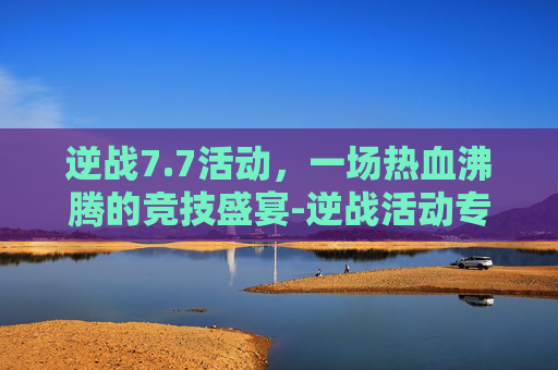 逆战7.7活动，一场热血沸腾的竞技盛宴-逆战活动专区