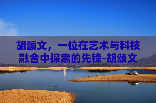 胡颂文，一位在艺术与科技融合中探索的先锋-胡颂文国家信访局