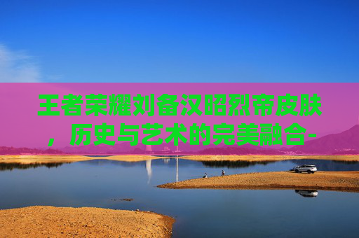 王者荣耀刘备汉昭烈帝皮肤，历史与艺术的完美融合-王者荣耀刘备汉昭烈帝皮肤值得买吗