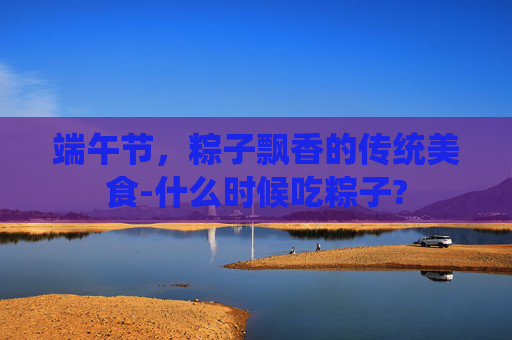 端午节，粽子飘香的传统美食-什么时候吃粽子?