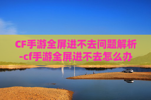 CF手游全屏进不去问题解析-cf手游全屏进不去怎么办