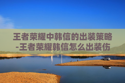 王者荣耀中韩信的出装策略-王者荣耀韩信怎么出装伤害高?