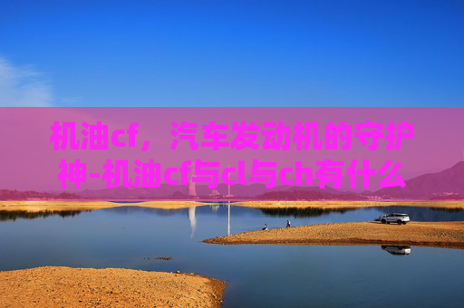 机油cf，汽车发动机的守护神-机油cf与cl与ch有什么区别