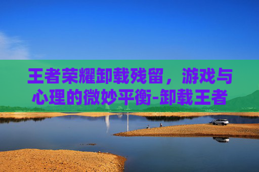 王者荣耀卸载残留，游戏与心理的微妙平衡-卸载王者荣耀后内存少了怎么删