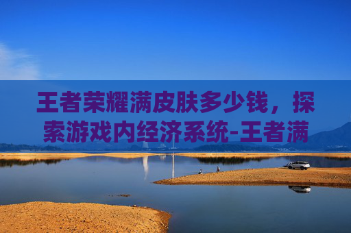 王者荣耀满皮肤多少钱，探索游戏内经济系统-王者满皮肤多少个
