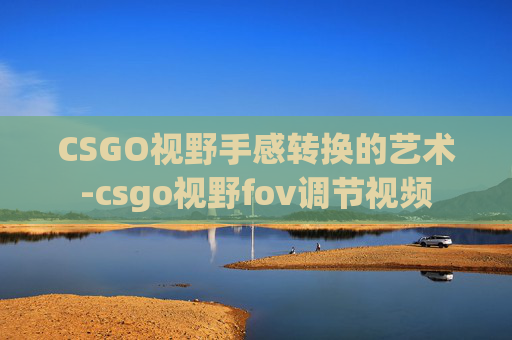 CSGO视野手感转换的艺术-csgo视野fov调节视频