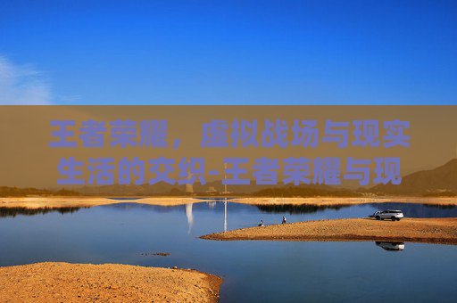 王者荣耀，虚拟战场与现实生活的交织-王者荣耀与现实的区别