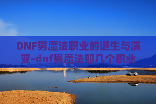 DNF男魔法职业的诞生与演变-dnf男魔法那几个职业