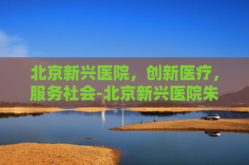 北京新兴医院，创新医疗，服务社会-北京新兴医院朱明