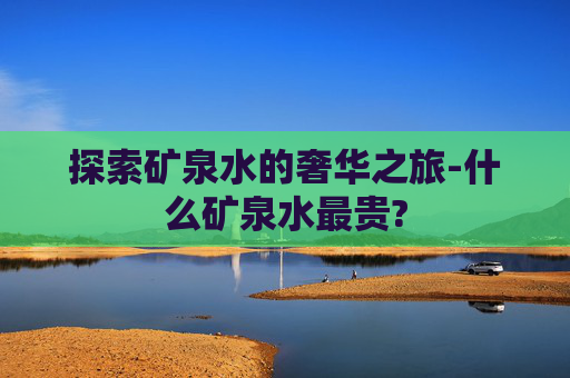 探索矿泉水的奢华之旅-什么矿泉水最贵?