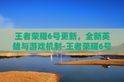 王者荣耀6号更新，全新英雄与游戏机制-王者荣耀6号更新内容