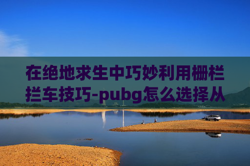 在绝地求生中巧妙利用栅栏拦车技巧-pubg怎么选择从车哪侧下车
