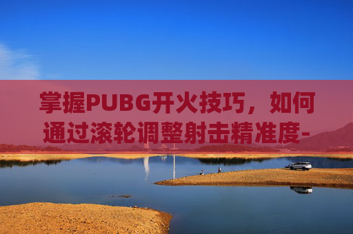 掌握PUBG开火技巧，如何通过滚轮调整射击精准度-pubg怎么切换开火模式