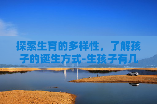 探索生育的多样性，了解孩子的诞生方式-生孩子有几种方法怎么生