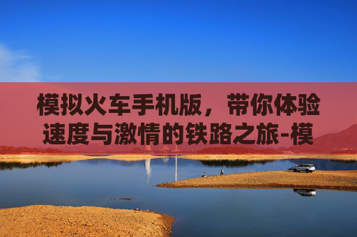模拟火车手机版，带你体验速度与激情的铁路之旅-模拟火车手机版下载