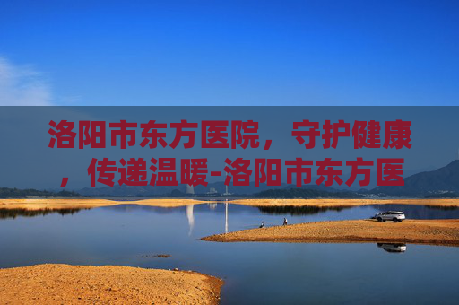 洛阳市东方医院，守护健康，传递温暖-洛阳市东方医院官网