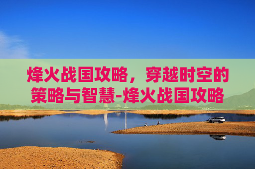 烽火战国攻略，穿越时空的策略与智慧-烽火战国攻略大全