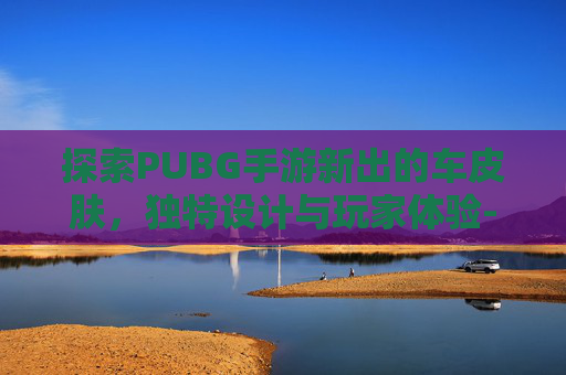 探索PUBG手游新出的车皮肤，独特设计与玩家体验-PUBG车皮肤一览表
