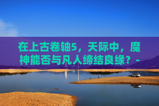 在上古卷轴5，天际中，魔神能否与凡人缔结良缘？-上古卷轴5魔神任务攻略大全图文