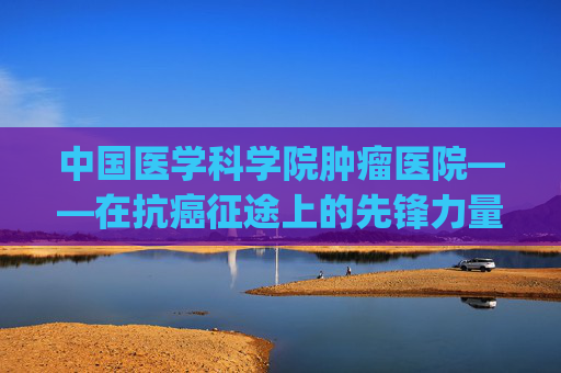 中国医学科学院肿瘤医院——在抗癌征途上的先锋力量-中国医学科学院肿瘤医院挂号app