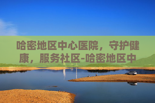 哈密地区中心医院，守护健康，服务社区-哈密地区中心医院专家