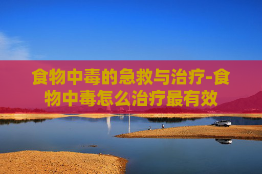 食物中毒的急救与治疗-食物中毒怎么治疗最有效