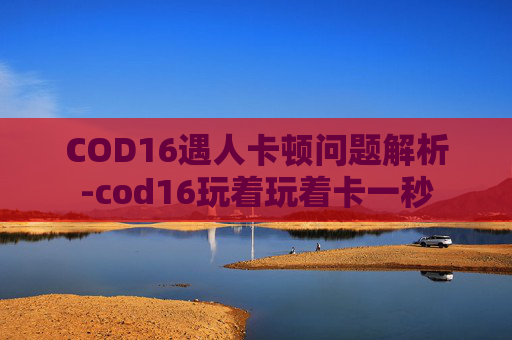 COD16遇人卡顿问题解析-cod16玩着玩着卡一秒