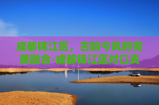 成都锦江区，古韵今风的完美融合-成都锦江区对口支援甘孜炉霍