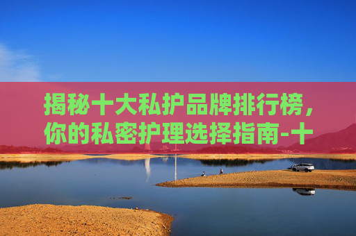 揭秘十大私护品牌排行榜，你的私密护理选择指南-十大私护品牌排行榜最新