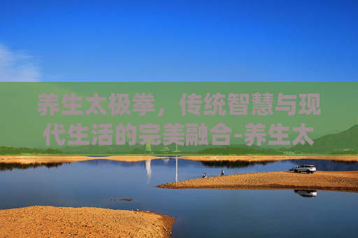 养生太极拳，传统智慧与现代生活的完美融合-养生太极拳哪个最正宗