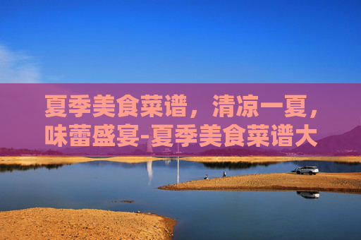 夏季美食菜谱，清凉一夏，味蕾盛宴-夏季美食菜谱大全