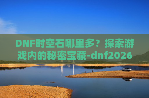 DNF时空石哪里多？探索游戏内的秘密宝藏-dnf2026时空石的购买流程详解及注意事